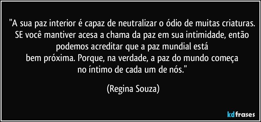 "A sua paz interior é capaz de neutralizar o ódio de muitas criaturas. SE você mantiver acesa a chama da paz em sua intimidade, então podemos acreditar que a paz mundial está 
bem próxima. Porque, na verdade, a paz do mundo começa 
no íntimo de cada um de nós." (Regina Souza)