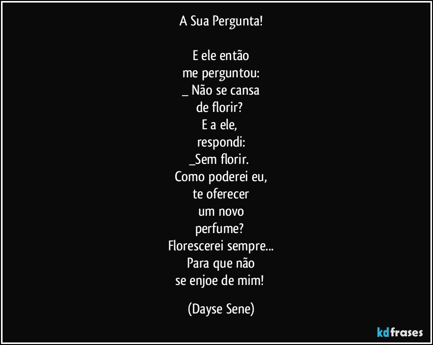 A Sua Pergunta!

E ele então
me perguntou:
_ Não se cansa
de florir? 
E a ele, 
respondi:
_Sem florir. 
Como poderei eu,
te oferecer
um novo
perfume? 
Florescerei sempre...
Para que não
se enjoe de mim! (Dayse Sene)