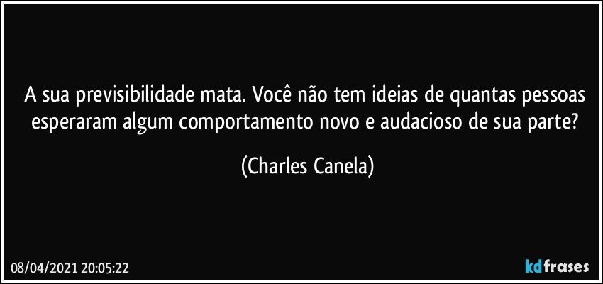 A sua previsibilidade mata. Você não tem ideias de quantas pessoas esperaram algum comportamento novo e audacioso de sua parte? (Charles Canela)