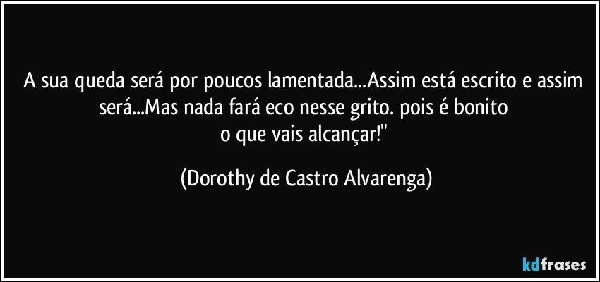 A sua queda será por poucos lamentada...Assim está escrito e assim será...Mas nada fará eco nesse grito. pois é bonito 
o que vais alcançar!" (Dorothy de Castro Alvarenga)