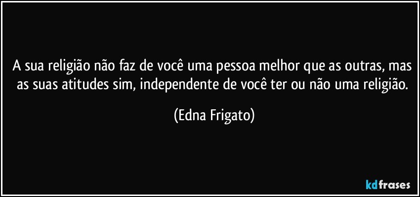 A sua religião não faz de você uma pessoa melhor que as outras, mas as suas atitudes sim, independente de você ter ou não uma religião. (Edna Frigato)