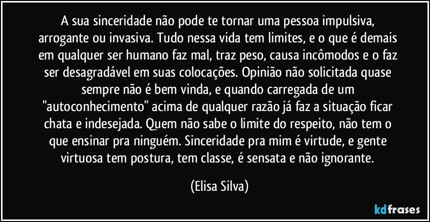 A sua sinceridade não pode te tornar uma pessoa impulsiva, arrogante ou invasiva. Tudo nessa vida tem limites, e o que é demais em qualquer ser humano faz mal, traz peso, causa incômodos e o faz ser desagradável em suas colocações. Opinião não solicitada quase sempre não é bem vinda, e quando carregada de um "autoconhecimento" acima de qualquer razão já faz a situação ficar chata e indesejada. Quem não sabe o limite do respeito, não tem o que ensinar pra ninguém. Sinceridade pra mim é virtude, e gente virtuosa tem postura, tem classe, é sensata e não ignorante. (Elisa Silva)