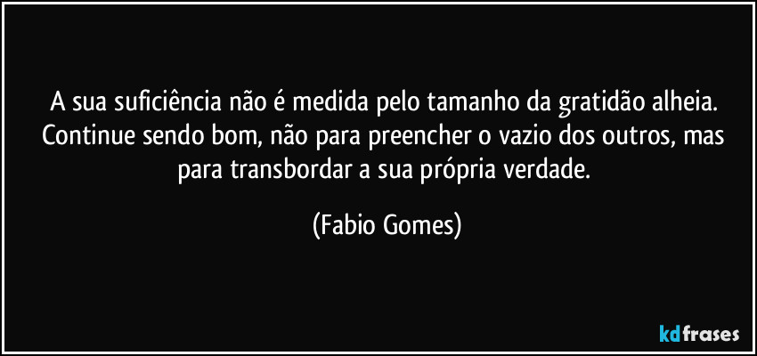 A sua suficiência não é medida pelo tamanho da gratidão alheia. Continue sendo bom, não para preencher o vazio dos outros, mas para transbordar a sua própria verdade. (Fabio Gomes)