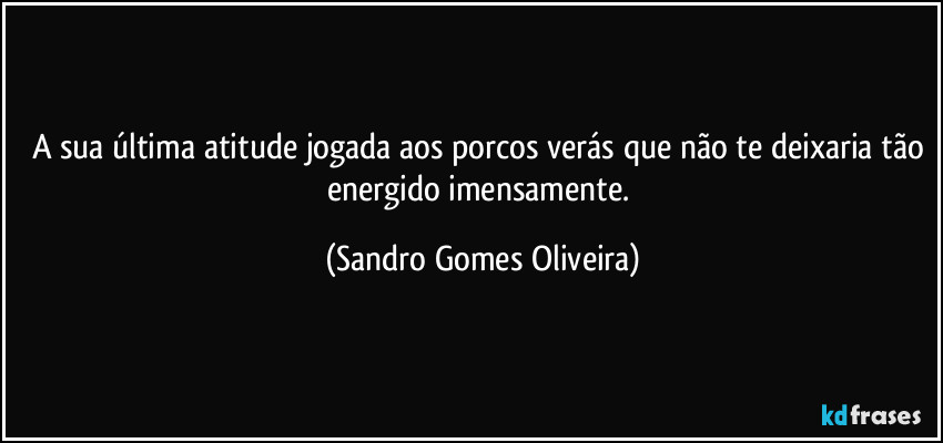 A sua última atitude jogada aos porcos verás que não te deixaria tão energido imensamente. (Sandro Gomes Oliveira)
