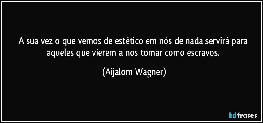 A sua vez o que vemos de estético em nós de nada servirá para aqueles que vierem a nos tomar como escravos. (Aijalom Wagner)