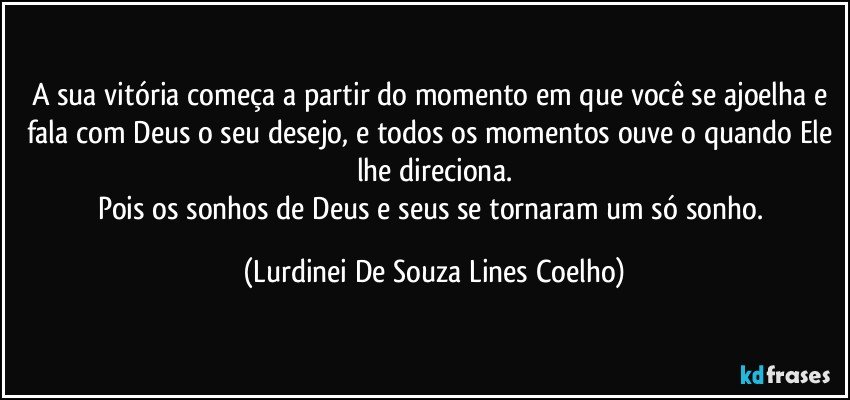 A sua vitória começa a partir do momento em que você se ajoelha e fala com Deus o seu desejo, e todos os momentos ouve o quando Ele lhe direciona.
Pois os sonhos de Deus e seus se tornaram um só sonho. (Lurdinei De Souza Lines Coelho)