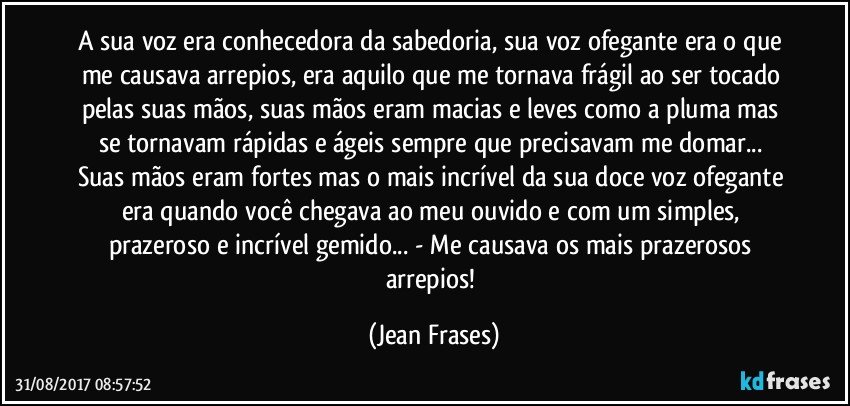 A sua voz era conhecedora da sabedoria, sua voz ofegante era o que me causava arrepios, era aquilo que me tornava frágil ao ser tocado pelas suas mãos, suas mãos eram macias e leves como a pluma mas se tornavam rápidas e ágeis sempre que precisavam me domar... Suas mãos eram fortes mas o mais incrível da sua doce voz ofegante era quando você chegava ao meu ouvido e com um simples, prazeroso e incrível gemido... - Me causava os mais prazerosos arrepios! (Jean Frases)