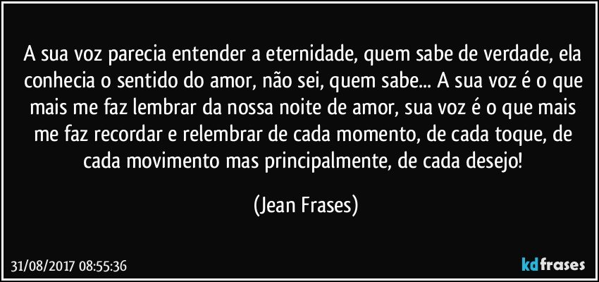 A sua voz parecia entender a eternidade, quem sabe de verdade, ela conhecia o sentido do amor, não sei, quem sabe... A sua voz é o que mais me faz lembrar da nossa noite de amor, sua voz é o que mais me faz recordar e relembrar de cada momento, de cada toque, de cada movimento mas principalmente, de cada desejo! (Jean Frases)