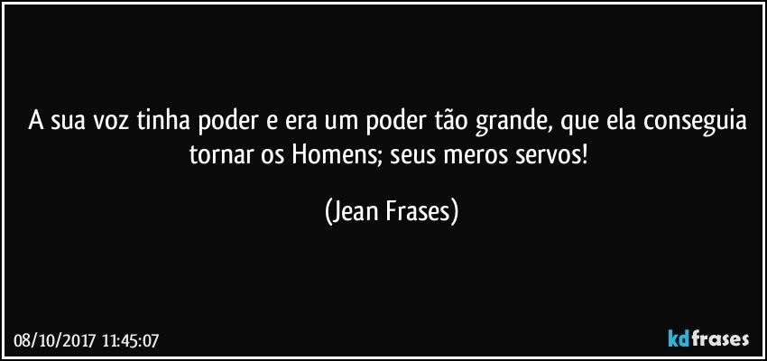 A sua voz tinha poder e era um poder tão grande, que ela conseguia tornar os Homens; seus meros servos! (Jean Frases)