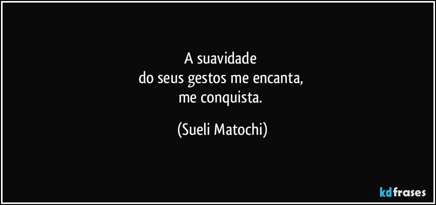 A suavidade 
do seus gestos me encanta, 
me conquista. (Sueli Matochi)