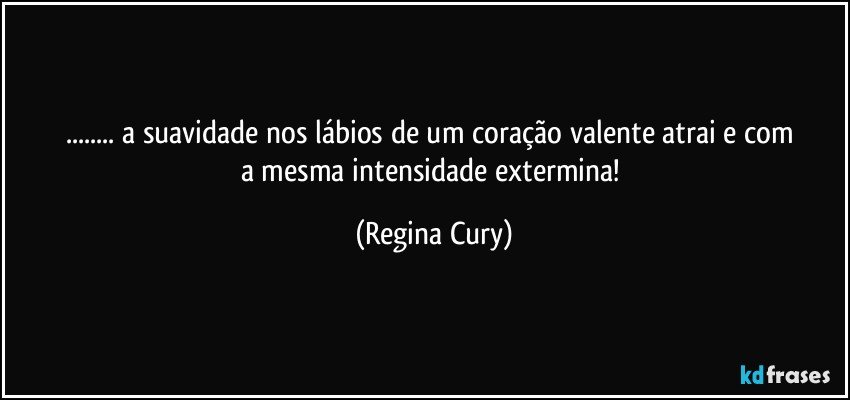 ...  a  suavidade   nos  lábios  de  um coração valente atrai   e com a mesma intensidade  extermina! (Regina Cury)