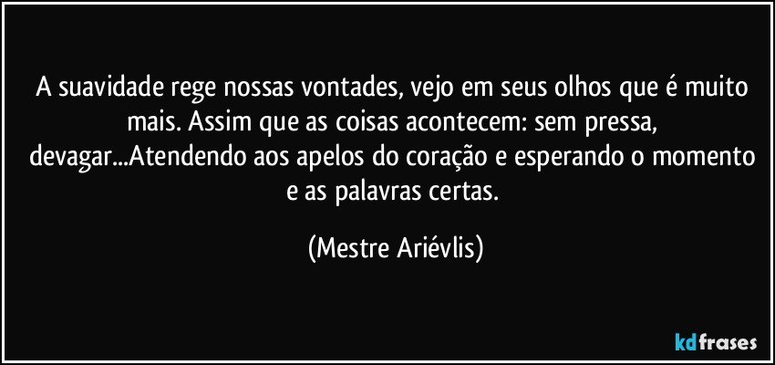 A suavidade rege nossas vontades, vejo em seus olhos que é muito mais. Assim que as coisas acontecem:  sem pressa, devagar...Atendendo aos apelos do coração e esperando o momento e as palavras certas. (Mestre Ariévlis)