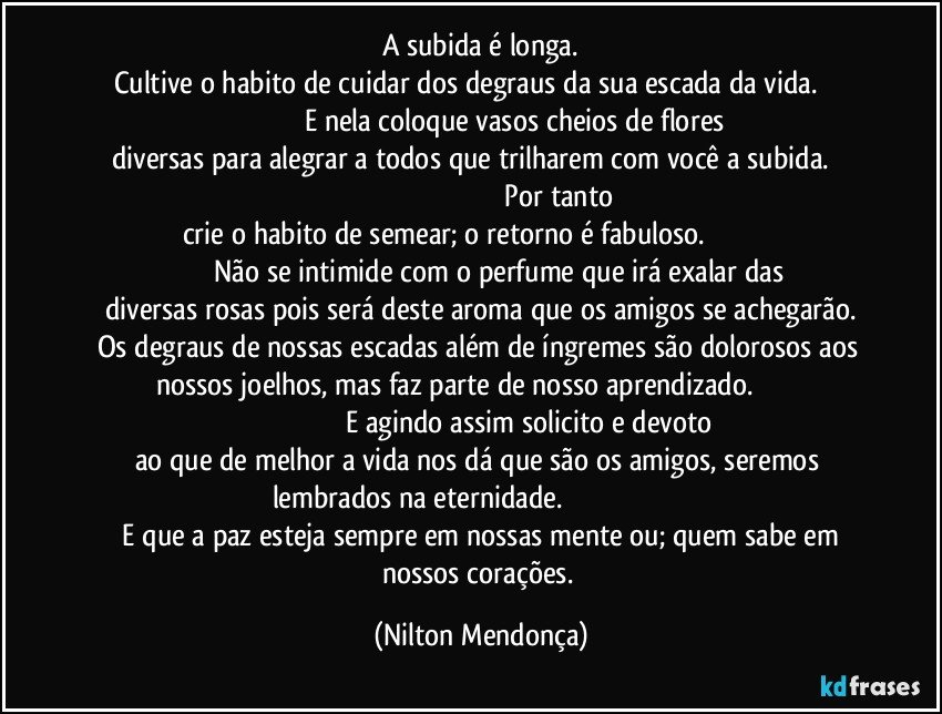 A subida é longa.
Cultive o habito de cuidar dos degraus da sua escada da vida.                                                  E nela coloque vasos cheios de flores diversas para alegrar a todos que trilharem com você a subida.                                                                                                 Por tanto crie o habito de semear; o retorno é fabuloso.                                                          Não se intimide com o perfume que irá exalar das diversas rosas pois será deste aroma que os amigos se achegarão.
Os degraus de nossas escadas além de íngremes são dolorosos aos nossos joelhos, mas faz parte de nosso aprendizado.                                                                                E agindo assim solicito e devoto ao que de melhor a vida nos dá que são os amigos, seremos lembrados na eternidade.                                                                        E que a paz esteja sempre em nossas mente ou; quem sabe em nossos corações. (Nilton Mendonça)