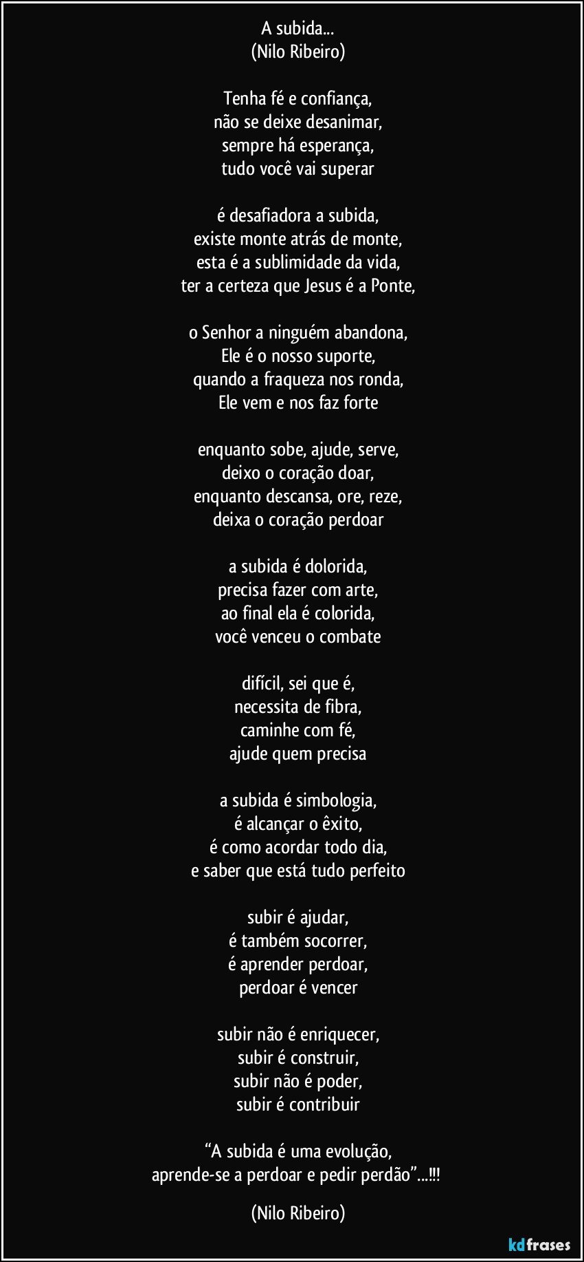 A subida...
(Nilo Ribeiro)

Tenha fé e confiança,
não se deixe desanimar,
sempre há esperança,
tudo você vai superar

é desafiadora a subida,
existe monte atrás de monte,
esta é a sublimidade da vida,
ter a certeza que Jesus é a Ponte,

o Senhor a ninguém abandona,
Ele é o nosso suporte,
quando a fraqueza nos ronda,
Ele vem e nos faz forte

enquanto sobe, ajude, serve,
deixo o coração doar,
enquanto descansa, ore, reze,
deixa o coração perdoar

a subida é dolorida,
precisa fazer com arte,
ao final ela é colorida,
você venceu o combate

difícil, sei que é,
necessita de fibra,
caminhe com fé,
ajude quem precisa

a subida é simbologia,
é alcançar o êxito,
é como acordar todo dia,
e saber que está tudo perfeito

subir é ajudar,
é também socorrer,
é aprender perdoar,
perdoar é vencer

subir não é enriquecer,
subir é construir,
subir não é poder,
subir é contribuir

“A subida é uma evolução,
aprende-se a perdoar e pedir perdão”...!!! (Nilo Ribeiro)