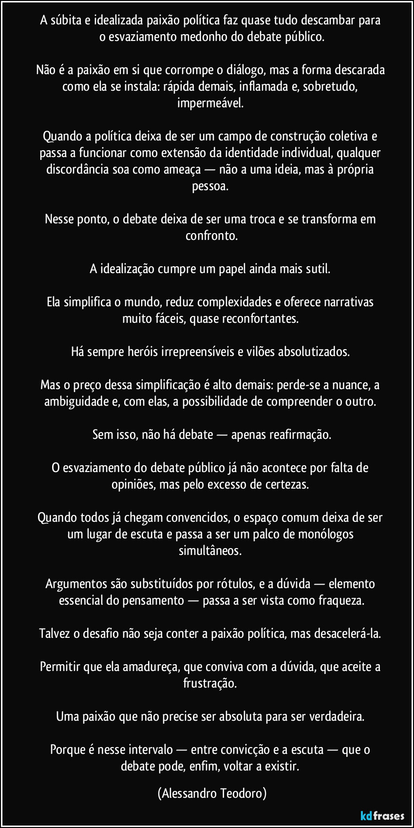 A súbita e idealizada paixão política faz quase tudo descambar para o esvaziamento medonho do debate público.
Não é a paixão em si que corrompe o diálogo, mas a forma descarada como ela se instala: rápida demais, inflamada e, sobretudo, impermeável.
Quando a política deixa de ser um campo de construção coletiva e passa a funcionar como extensão da identidade individual, qualquer discordância soa como ameaça — não a uma ideia, mas à própria pessoa.
Nesse ponto, o debate deixa de ser uma troca e se transforma em confronto.
A idealização cumpre um papel ainda mais sutil.
Ela simplifica o mundo, reduz complexidades e oferece narrativas muito fáceis, quase reconfortantes.
Há sempre heróis irrepreensíveis e vilões absolutizados.
Mas o preço dessa simplificação é alto demais: perde-se a nuance, a ambiguidade e, com elas, a possibilidade de compreender o outro.
Sem isso, não há debate — apenas reafirmação.
O esvaziamento do debate público já não acontece por falta de opiniões, mas pelo excesso de certezas.
Quando todos já chegam convencidos, o espaço comum deixa de ser um lugar de escuta e passa a ser um palco de monólogos simultâneos.
Argumentos são substituídos por rótulos, e a dúvida — elemento essencial do pensamento — passa a ser vista como fraqueza.
Talvez o desafio não seja conter a paixão política, mas desacelerá-la.
Permitir que ela amadureça, que conviva com a dúvida, que aceite a frustração.
Uma paixão que não precise ser absoluta para ser verdadeira.
Porque é nesse intervalo — entre convicção e a escuta — que o debate pode, enfim, voltar a existir. (Alessandro Teodoro)