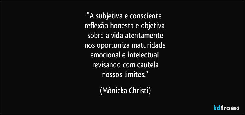 "A subjetiva e consciente
reflexão honesta e objetiva
sobre a vida atentamente
nos oportuniza maturidade
emocional e intelectual
revisando com cautela
nossos limites." (Mônicka Christi)