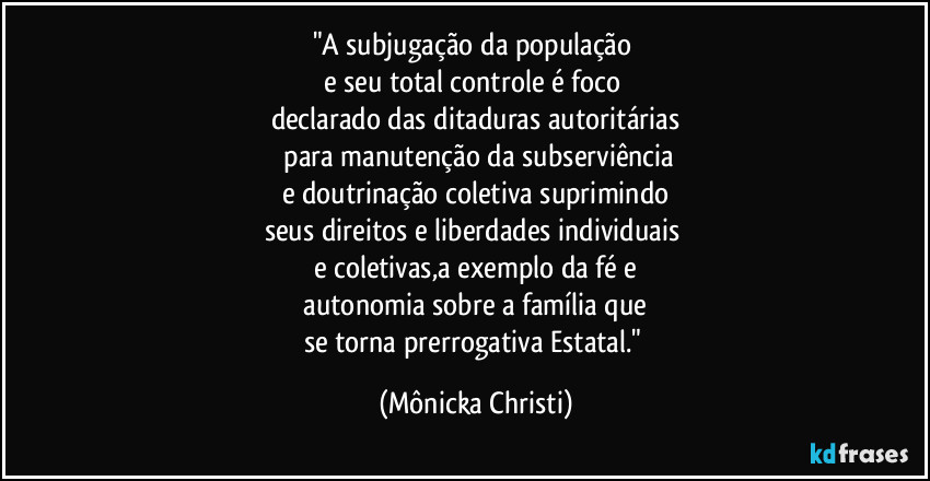 "A subjugação da população
e seu total controle é foco
declarado das ditaduras autoritárias
para manutenção da subserviência
e doutrinação coletiva suprimindo
seus direitos e liberdades individuais
e coletivas,a exemplo da fé e
autonomia sobre a família que
se torna prerrogativa Estatal." (Mônicka Christi)
