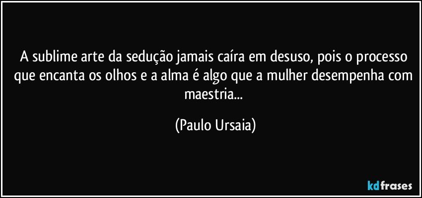 A sublime arte da sedução jamais caíra em desuso, pois o processo que encanta os olhos e a alma é algo que a mulher desempenha com maestria... (Paulo Ursaia)