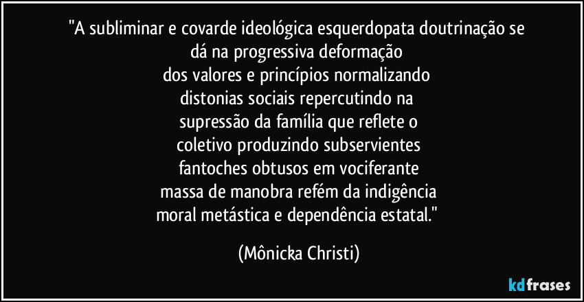 "A subliminar e covarde ideológica esquerdopata doutrinação se 
dá na progressiva deformação 
dos valores e princípios normalizando 
distonias sociais repercutindo na 
supressão da família que reflete o
 coletivo produzindo subservientes 
fantoches obtusos em vociferante
 massa de manobra refém da indigência 
moral metástica e dependência estatal." (Mônicka Christi)