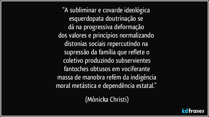 "A subliminar e covarde ideológica
esquerdopata doutrinação se
dá na progressiva deformação
dos valores e princípios normalizando
distonias sociais repercutindo na
supressão da família que reflete o
coletivo produzindo subservientes
fantoches obtusos em vociferante
massa de manobra refém da indigência
moral metástica e dependência estatal." (Mônicka Christi)