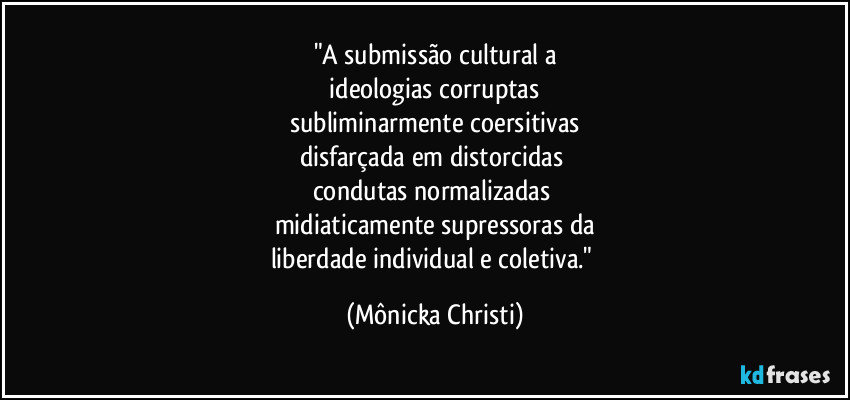 "A submissão cultural a
ideologias corruptas
subliminarmente coersitivas
disfarçada em distorcidas
condutas normalizadas
midiaticamente supressoras da
liberdade individual e coletiva." (Mônicka Christi)