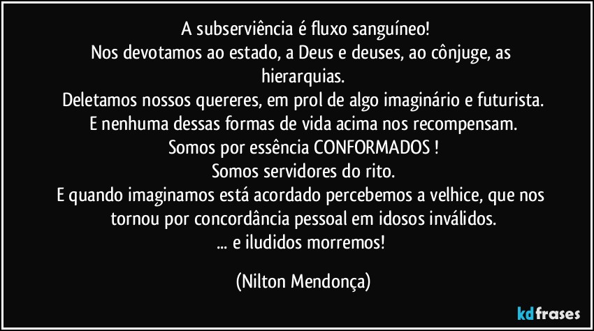 ⁠A subserviência é fluxo sanguíneo!
Nos devotamos ao estado, a Deus e deuses, ao cônjuge, as hierarquias.
Deletamos nossos quereres, em prol de algo imaginário e futurista.
E nenhuma dessas formas de vida acima nos recompensam.
Somos por essência CONFORMADOS !
Somos servidores do rito.
E quando imaginamos está acordado percebemos a velhice, que nos tornou por concordância pessoal em idosos  inválidos.
... e iludidos morremos! (Nilton Mendonça)