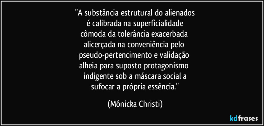 "A substância estrutural do alienados
 é calibrada na superficialidade 
cômoda da tolerância exacerbada 
alicerçada na conveniência pelo 
pseudo-pertencimento e validação 
alheia para suposto protagonismo 
indigente sob a máscara social a
 sufocar a própria essência." (Mônicka Christi)