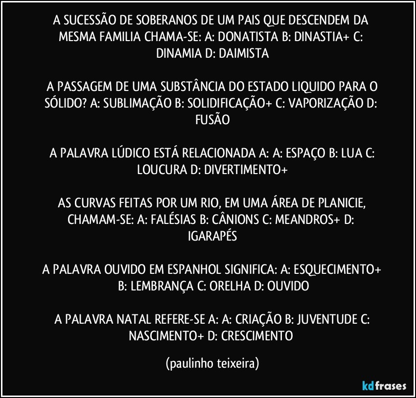 A SUCESSÃO DE SOBERANOS DE UM PAIS QUE DESCENDEM DA MESMA FAMILIA CHAMA-SE:  A: DONATISTA  B: DINASTIA+  C: DINAMIA  D: DAIMISTA

 A PASSAGEM DE UMA SUBSTÂNCIA DO ESTADO LIQUIDO PARA O SÓLIDO?  A: SUBLIMAÇÃO  B: SOLIDIFICAÇÃO+  C: VAPORIZAÇÃO  D: FUSÃO

 A PALAVRA LÚDICO ESTÁ RELACIONADA A:  A: ESPAÇO  B: LUA  C: LOUCURA  D: DIVERTIMENTO+

 AS CURVAS FEITAS POR UM RIO, EM UMA ÁREA DE PLANICIE, CHAMAM-SE:  A: FALÉSIAS  B: CÂNIONS  C: MEANDROS+  D: IGARAPÉS

 A PALAVRA OUVIDO EM ESPANHOL SIGNIFICA:  A: ESQUECIMENTO+  B: LEMBRANÇA  C: ORELHA  D: OUVIDO

 A PALAVRA NATAL REFERE-SE A:  A: CRIAÇÃO  B: JUVENTUDE  C: NASCIMENTO+  D: CRESCIMENTO (paulinho teixeira)