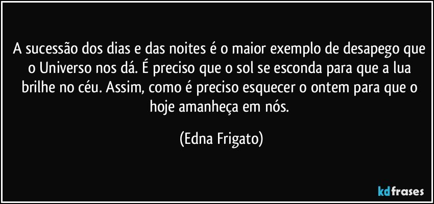 A sucessão dos dias e das noites é o maior exemplo de desapego que o Universo nos dá. É preciso que o sol se esconda para que a lua brilhe no céu. Assim, como é preciso esquecer o ontem para que o hoje amanheça em nós. (Edna Frigato)