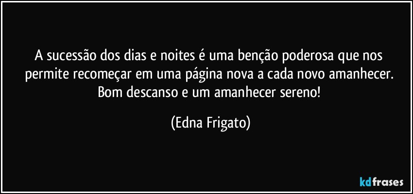 A sucessão dos dias e noites é uma benção poderosa que nos permite recomeçar em uma página nova a cada novo amanhecer. Bom descanso e um amanhecer sereno! (Edna Frigato)