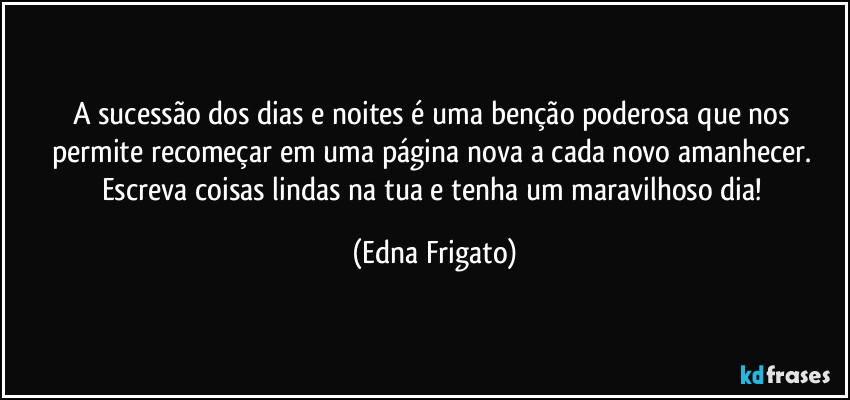 A sucessão dos dias e noites é uma benção poderosa que nos permite recomeçar em uma página nova a cada novo amanhecer. Escreva coisas lindas na tua e tenha um maravilhoso dia! (Edna Frigato)