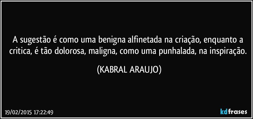 A sugestão é como uma benigna alfinetada na criação, enquanto a critica, é tão dolorosa, maligna, como uma punhalada, na inspiração. (KABRAL ARAUJO)