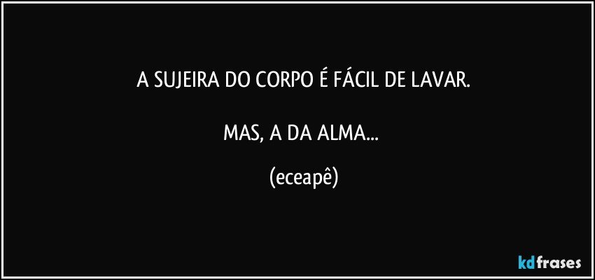A SUJEIRA DO CORPO É FÁCIL DE LAVAR.

MAS,  A DA ALMA... (eceapê)