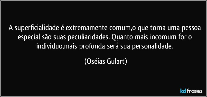 A superficialidade é extremamente comum,o que torna uma pessoa especial são suas peculiaridades. Quanto mais incomum for o indivíduo,mais profunda será sua personalidade. (Oséias Gulart)