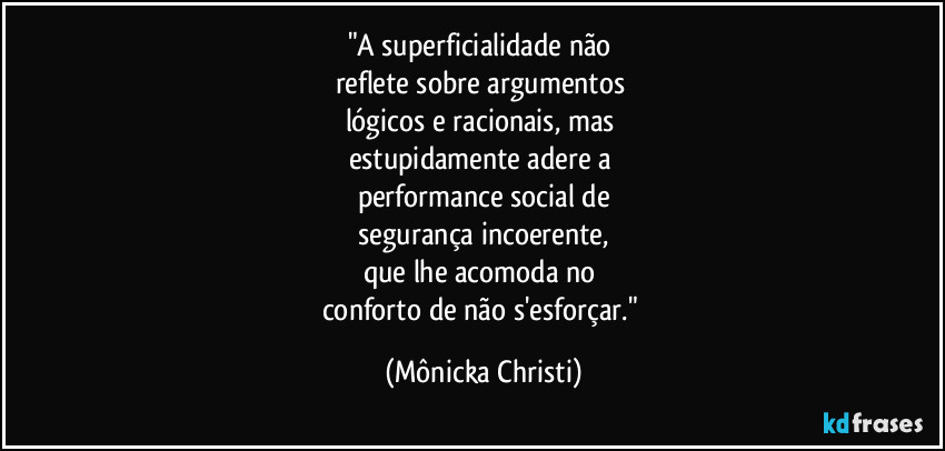 "A superficialidade não
reflete sobre argumentos
lógicos e racionais, mas
estupidamente adere a
performance social de
segurança incoerente,
que lhe acomoda no
conforto de não s'esforçar." (Mônicka Christi)