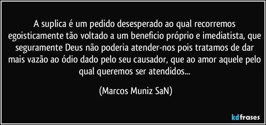 A suplica é um pedido desesperado ao qual recorremos egoisticamente tão voltado a um beneficio próprio e imediatista, que seguramente Deus não poderia atender-nos pois tratamos de dar mais vazão ao ódio dado pelo seu causador, que ao amor aquele pelo qual queremos ser atendidos... (Marcos Muniz SaN)