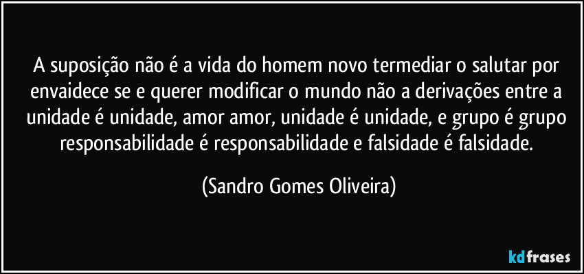 A suposição não é a vida do homem novo termediar o salutar por envaidece se e querer modificar o mundo não a derivações entre a unidade é unidade, amor amor, unidade é unidade, e grupo é grupo responsabilidade é responsabilidade e falsidade é falsidade. (Sandro Gomes Oliveira)