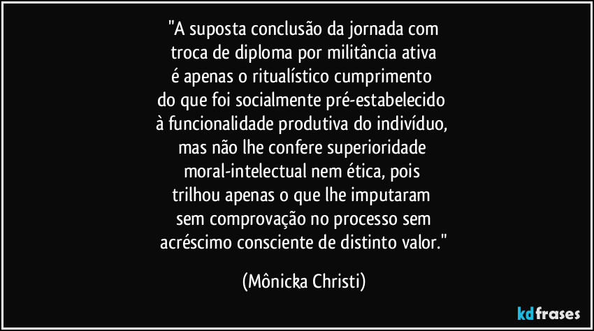 "A suposta conclusão da jornada com
troca de diploma por militância ativa
é apenas o ritualístico cumprimento 
do que foi socialmente pré-estabelecido 
à funcionalidade produtiva do indivíduo, 
mas não lhe confere superioridade 
moral-intelectual nem ética, pois 
trilhou apenas o que lhe imputaram 
sem comprovação no processo sem
 acréscimo consciente de distinto valor." (Mônicka Christi)
