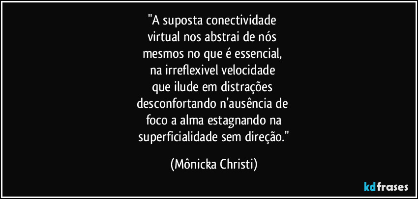 "A suposta conectividade 
virtual nos abstrai de nós 
mesmos no que é essencial, 
na irreflexivel velocidade 
que ilude em distrações 
desconfortando n’ausência de 
foco a alma estagnando na
 superficialidade sem direção." (Mônicka Christi)