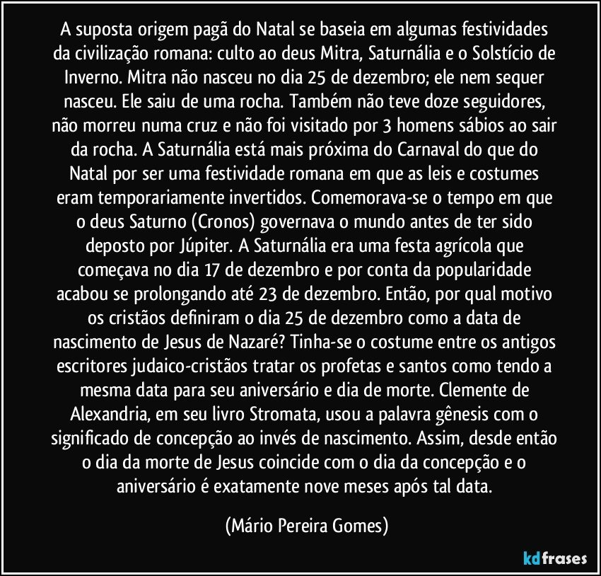 A suposta origem pagã do Natal se baseia em algumas festividades da civilização romana: culto ao deus Mitra, Saturnália e o Solstício de Inverno. Mitra não nasceu no dia 25 de dezembro; ele nem sequer nasceu. Ele saiu de uma rocha. Também não teve doze seguidores, não morreu numa cruz e não foi visitado por 3 homens sábios ao sair da rocha. A Saturnália está mais próxima do Carnaval do que do Natal por ser uma festividade romana em que as leis e costumes eram temporariamente invertidos. Comemorava-se o tempo em que o deus Saturno (Cronos) governava o mundo antes de ter sido deposto por Júpiter. A Saturnália era uma festa agrícola que começava no dia 17 de dezembro e por conta da popularidade acabou se prolongando até 23 de dezembro. Então, por qual motivo os cristãos definiram o dia 25 de dezembro como a data de nascimento de Jesus de Nazaré? Tinha-se o costume entre os antigos escritores judaico-cristãos tratar os profetas e santos como tendo a mesma data para seu aniversário e dia de morte. Clemente de Alexandria, em seu livro Stromata, usou a palavra gênesis com o significado de concepção ao invés de nascimento. Assim, desde então o dia da morte de Jesus coincide com o dia da concepção e o aniversário é exatamente nove meses após tal data. (Mário Pereira Gomes)