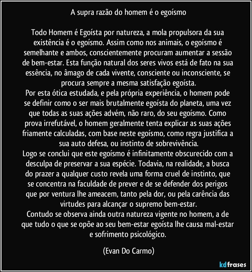 A supra razão do homem é o egoísmo

Todo Homem é Egoísta por natureza, a mola propulsora da sua existência é o egoísmo. Assim como nos animais, o egoísmo é semelhante e ambos, conscientemente procuram aumentar a sessão de bem-estar. Esta função natural dos seres vivos está de fato na sua essência, no âmago de cada vivente, consciente ou inconsciente, se procura sempre a mesma satisfação egoísta.
Por esta ótica estudada, e pela própria experiência, o homem pode se definir como o ser mais brutalmente egoísta do planeta, uma vez que todas as suas ações advém, não raro, do seu egoísmo. Como prova irrefutável, o homem geralmente tenta explicar as suas ações friamente calculadas, com base neste egoísmo, como regra justifica a sua auto defesa, ou instinto de sobrevivência.
Logo se conclui que este egoísmo é infinitamente obscurecido com a desculpa de preservar a sua espécie. Todavia, na realidade, a busca do prazer a qualquer custo revela uma forma cruel de instinto, que se concentra na faculdade de prever e de se defender dos perigos que por ventura lhe ameacem, tanto pela dor, ou pela carência das virtudes para alcançar o supremo bem-estar.
Contudo se observa ainda outra natureza vigente no homem, a de que tudo o que se opõe ao seu bem-estar egoísta lhe causa mal-estar e sofrimento psicológico. (Evan Do Carmo)