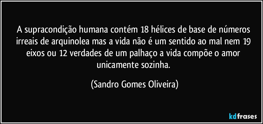 A supracondição humana contém 18 hélices de base de números irreais de arquinolea mas a vida não é um sentido ao mal nem 19 eixos ou 12 verdades de um palhaço a vida compõe o amor unicamente sozinha. (Sandro Gomes Oliveira)