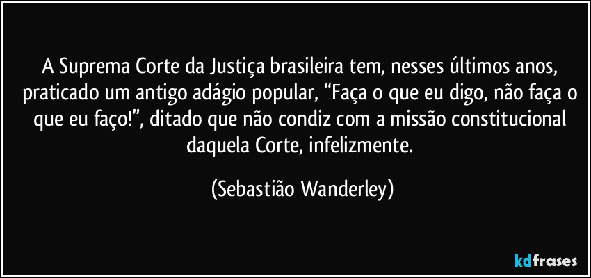 A Suprema Corte da Justiça brasileira tem, nesses últimos anos, praticado um antigo adágio popular, “Faça o que eu digo, não faça o que eu faço!”, ditado que não condiz com a missão constitucional daquela Corte, infelizmente. (Sebastião Wanderley)