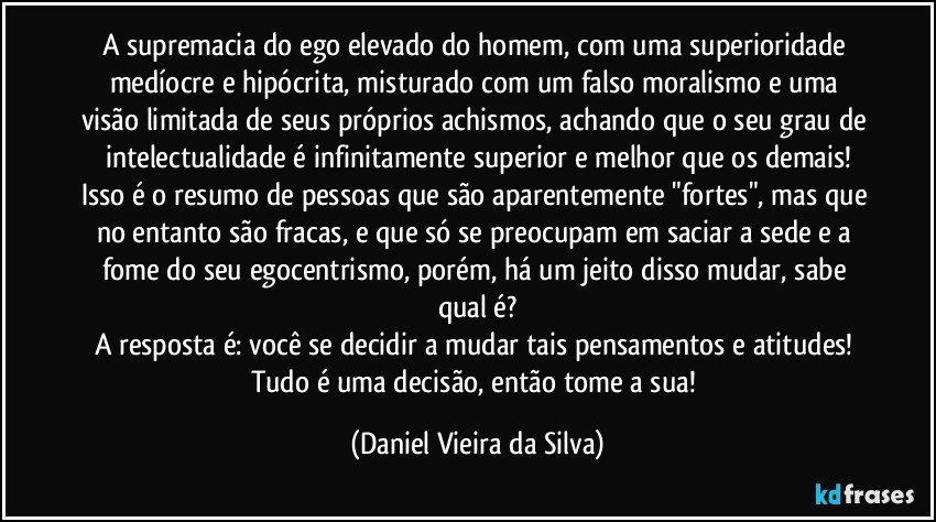 A supremacia do ego elevado do homem, com uma superioridade medíocre e hipócrita, misturado com um falso moralismo e uma visão limitada de seus próprios achismos, achando que o seu grau de intelectualidade é infinitamente superior e melhor que os demais!
Isso é o resumo de pessoas que são aparentemente "fortes", mas que no entanto são fracas, e que só se preocupam em saciar a sede e a fome do seu egocentrismo, porém, há um jeito disso mudar, sabe qual é?
A resposta é: você se decidir a mudar tais pensamentos e atitudes! Tudo é uma decisão, então tome a sua! (Daniel Vieira da Silva)