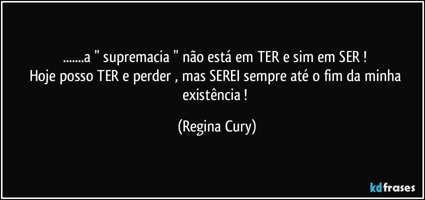 ...a " supremacia " não está em TER e sim em SER ! 
Hoje posso TER  e  perder ,   mas   SEREI sempre até o fim da minha existência ! (Regina Cury)