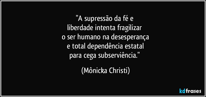 "A supressão da fé e
liberdade intenta fragilizar
o ser humano na desesperança
e total dependência estatal
para cega subserviência." (Mônicka Christi)