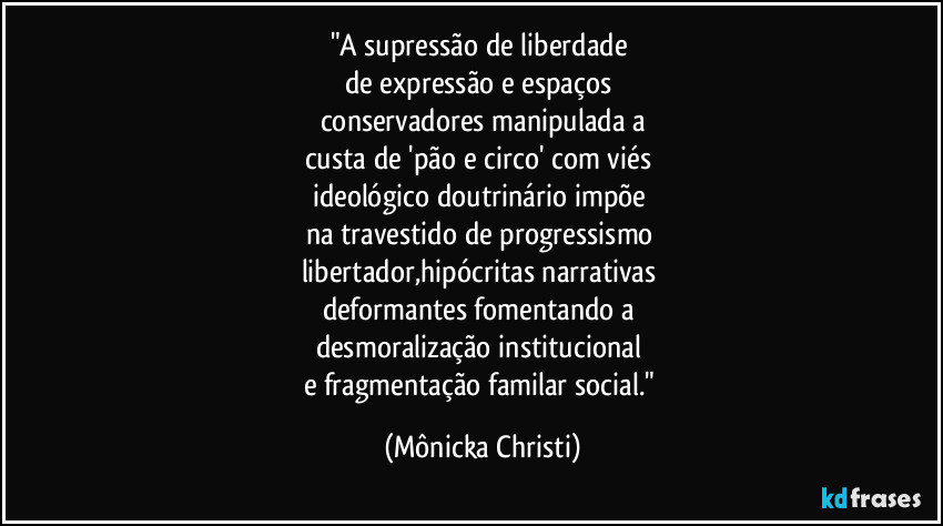 "A supressão de liberdade 
de expressão e espaços 
conservadores manipulada a
custa de 'pão e circo' com viés 
ideológico doutrinário impõe  
na travestido de progressismo 
libertador,hipócritas narrativas 
deformantes fomentando a 
desmoralização institucional 
e fragmentação familar social." (Mônicka Christi)