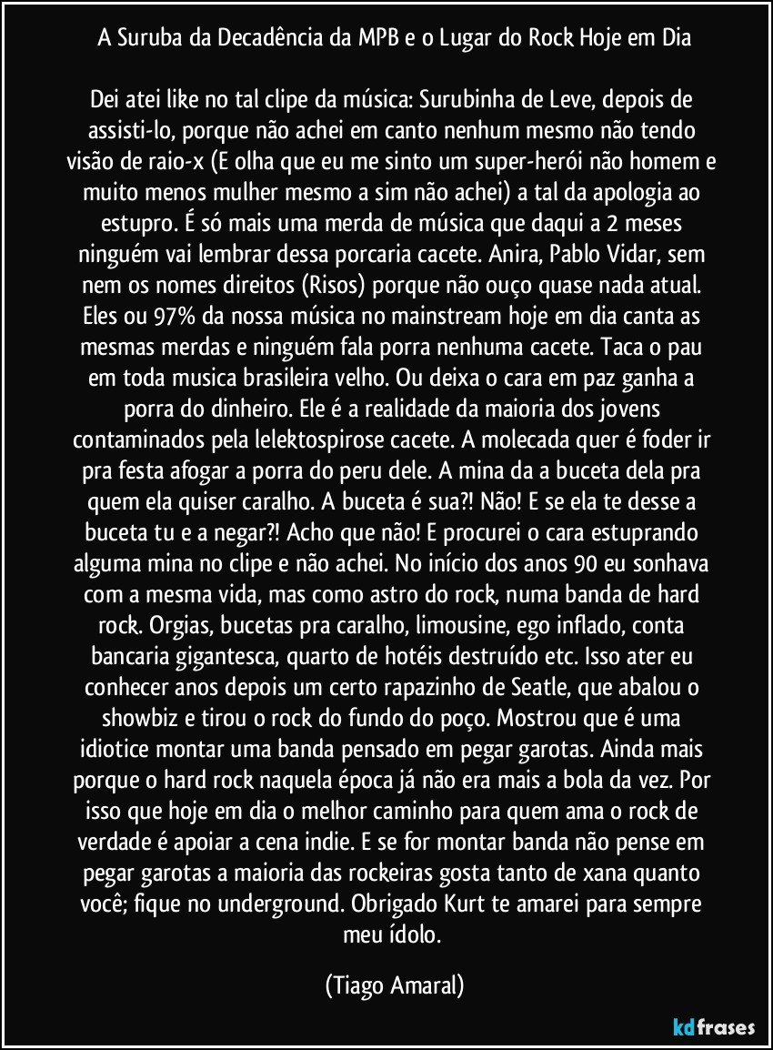 A Suruba da Decadência da MPB e o Lugar do Rock Hoje em Dia

Dei atei like no tal clipe da música: Surubinha de Leve, depois de assisti-lo, porque não achei em canto nenhum mesmo não tendo visão de raio-x (E olha que eu me sinto um super-herói não homem e muito menos mulher mesmo a sim não achei) a tal da apologia ao estupro. É só mais uma merda de música que daqui a 2 meses ninguém vai lembrar dessa porcaria cacete. Anira, Pablo Vidar, sem nem os nomes direitos (Risos) porque não ouço quase nada atual. Eles ou 97% da nossa música no mainstream hoje em dia canta as mesmas merdas e ninguém fala porra nenhuma cacete. Taca o pau em toda musica brasileira velho. Ou deixa o cara em paz ganha a porra do dinheiro. Ele é a realidade da maioria dos jovens contaminados pela lelektospirose cacete. A molecada quer é foder ir pra festa afogar a porra do peru dele. A mina da a buceta dela pra quem ela quiser caralho. A buceta é sua?! Não! E se ela te desse a buceta tu e a negar?! Acho que não! E procurei o cara estuprando alguma mina no clipe e não achei. No início dos anos 90 eu sonhava com a mesma vida, mas como astro do rock, numa banda de hard rock. Orgias, bucetas pra caralho, limousine, ego inflado, conta bancaria gigantesca, quarto de hotéis destruído etc. Isso ater eu conhecer anos depois um certo rapazinho de Seatle, que abalou o showbiz e tirou o rock do fundo do poço. Mostrou que é uma idiotice montar uma banda pensado em pegar garotas. Ainda mais porque o hard rock naquela época já não era mais a bola da vez. Por isso que hoje em dia o melhor caminho para quem ama o rock de verdade é apoiar a cena indie. E se for montar banda não pense em pegar garotas a maioria das rockeiras gosta tanto de xana quanto você; fique no underground. Obrigado Kurt te amarei para sempre meu ídolo. (Tiago Amaral)