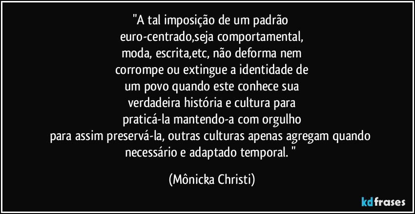 "A tal imposição de um padrão 
euro-centrado,seja comportamental,
moda, escrita,etc, não deforma nem
corrompe ou extingue a identidade de
um povo quando este conhece sua
verdadeira história e cultura para
praticá-la mantendo-a com orgulho
para assim preservá-la, outras culturas apenas agregam quando necessário e adaptado temporal. " (Mônicka Christi)