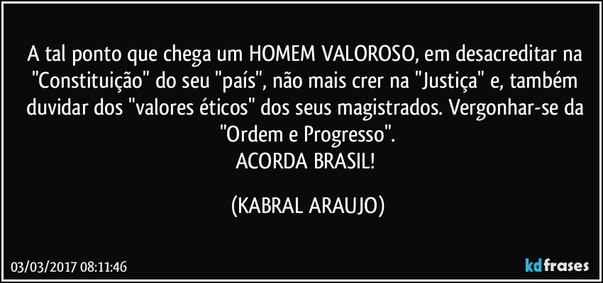 A tal ponto que chega um HOMEM VALOROSO, em desacreditar na "Constituição" do seu "país", não mais crer na "Justiça" e, também duvidar dos "valores éticos" dos seus magistrados. Vergonhar-se da "Ordem e Progresso".
ACORDA BRASIL! (KABRAL ARAUJO)